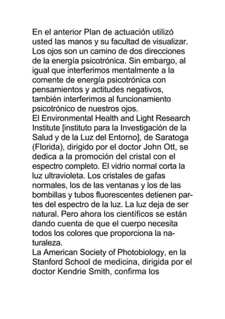 En el anterior Plan de actuación utilizó
usted las manos y su facultad de visualizar.
Los ojos son un camino de dos direcciones
de la energía psicotrónica. Sin embargo, al
igual que interferimos mentalmente a la
comente de energía psicotrónica con
pensamientos y actitudes negativos,
también interferimos al funcionamiento
psicotrónico de nuestros ojos.
El Environmental Health and Light Research
Institute [instituto para la Investigación de la
Salud y de la Luz del Entorno], de Saratoga
(Florida), dirigido por el doctor John Ott, se
dedica a la promoción del cristal con el
espectro completo. El vidrio normal corta la
luz ultravioleta. Los cristales de gafas
normales, los de las ventanas y los de las
bombillas y tubos fluorescentes detienen par-
tes del espectro de la luz. La luz deja de ser
natural. Pero ahora los científicos se están
dando cuenta de que el cuerpo necesita
todos los colores que proporciona la na-
turaleza.
La American Society of Photobiology, en la
Stanford School de medicina, dirigida por el
doctor Kendrie Smith, confirma los
 