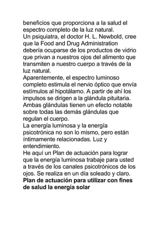 beneficios que proporciona a la salud el
espectro completo de la luz natural.
Un psiquiatra, el doctor H. L. Newbold, cree
que la Food and Drug Administration
debería ocuparse de los productos de vidrio
que privan a nuestros ojos del alimento que
transmiten a nuestro cuerpo a través de la
luz natural.
Aparentemente, el espectro luminoso
completo estimula el nervio óptico que envía
estímulos al hipotálamo. A partir de ahí los
impulsos se dirigen a la glándula pituitaria.
Ambas glándulas tienen un efecto notable
sobre todas las demás glándulas que
regulan el cuerpo.
La energía luminosa y la energía
psicotrónica no son lo mismo, pero están
íntimamente relacionadas. Luz y
entendimiento.
He aquí un Plan de actuación para lograr
que la energía luminosa trabaje para usted
a través de los canales psicotrónicos de los
ojos. Se realiza en un día soleado y claro.
Plan de actuación para utilizar con fines
de salud la energía solar
 