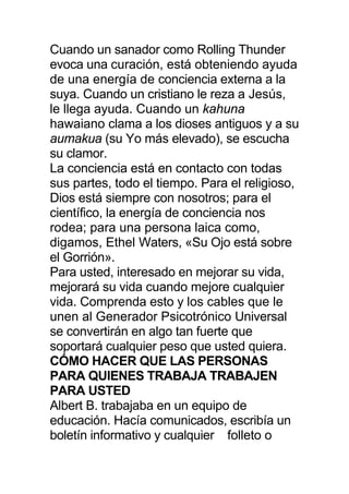 Cuando un sanador como Rolling Thunder
evoca una curación, está obteniendo ayuda
de una energía de conciencia externa a la
suya. Cuando un cristiano le reza a Jesús,
le llega ayuda. Cuando un kahuna
hawaiano clama a los dioses antiguos y a su
aumakua (su Yo más elevado), se escucha
su clamor.
La conciencia está en contacto con todas
sus partes, todo el tiempo. Para el religioso,
Dios está siempre con nosotros; para el
científico, la energía de conciencia nos
rodea; para una persona laica como,
digamos, Ethel Waters, «Su Ojo está sobre
el Gorrión».
Para usted, interesado en mejorar su vida,
mejorará su vida cuando mejore cualquier
vida. Comprenda esto y los cables que le
unen al Generador Psicotrónico Universal
se convertirán en algo tan fuerte que
soportará cualquier peso que usted quiera.
CÓMO HACER QUE LAS PERSONAS
PARA QUIENES TRABAJA TRABAJEN
PARA USTED
Albert B. trabajaba en un equipo de
educación. Hacía comunicados, escribía un
boletín informativo y cualquier folleto o
 