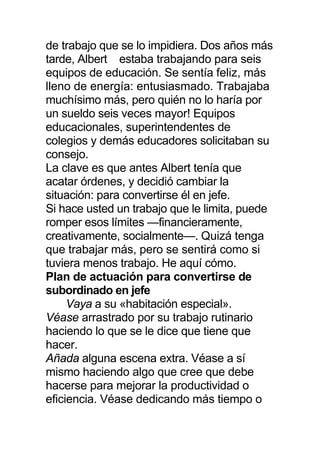 de trabajo que se lo impidiera. Dos años más
tarde, Albert estaba trabajando para seis
equipos de educación. Se sentía feliz, más
lleno de energía: entusiasmado. Trabajaba
muchísimo más, pero quién no lo haría por
un sueldo seis veces mayor! Equipos
educacionales, superintendentes de
colegios y demás educadores solicitaban su
consejo.
La clave es que antes Albert tenía que
acatar órdenes, y decidió cambiar la
situación: para convertirse él en jefe.
Si hace usted un trabajo que le limita, puede
romper esos límites —financieramente,
creativamente, socialmente—. Quizá tenga
que trabajar más, pero se sentirá como si
tuviera menos trabajo. He aquí cómo.
Plan de actuación para convertirse de
subordinado en jefe
Vaya a su «habitación especial».
Véase arrastrado por su trabajo rutinario
haciendo lo que se le dice que tiene que
hacer.
Añada alguna escena extra. Véase a sí
mismo haciendo algo que cree que debe
hacerse para mejorar la productividad o
eficiencia. Véase dedicando más tiempo o
 