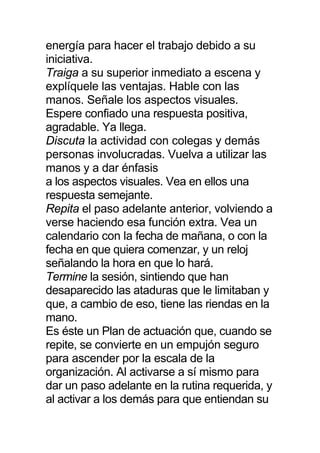 energía para hacer el trabajo debido a su
iniciativa.
Traiga a su superior inmediato a escena y
explíquele las ventajas. Hable con las
manos. Señale los aspectos visuales.
Espere confiado una respuesta positiva,
agradable. Ya llega.
Discuta la actividad con colegas y demás
personas involucradas. Vuelva a utilizar las
manos y a dar énfasis
a los aspectos visuales. Vea en ellos una
respuesta semejante.
Repita el paso adelante anterior, volviendo a
verse haciendo esa función extra. Vea un
calendario con la fecha de mañana, o con la
fecha en que quiera comenzar, y un reloj
señalando la hora en que lo hará.
Termine la sesión, sintiendo que han
desaparecido las ataduras que le limitaban y
que, a cambio de eso, tiene las riendas en la
mano.
Es éste un Plan de actuación que, cuando se
repite, se convierte en un empujón seguro
para ascender por la escala de la
organización. Al activarse a sí mismo para
dar un paso adelante en la rutina requerida, y
al activar a los demás para que entiendan su
 