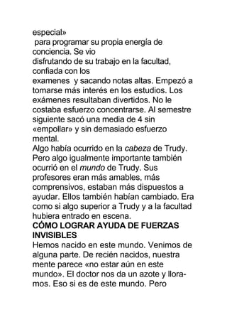 especial»
para programar su propia energía de
conciencia. Se vio
disfrutando de su trabajo en la facultad,
confiada con los
examenes y sacando notas altas. Empezó a
tomarse más interés en los estudios. Los
exámenes resultaban divertidos. No le
costaba esfuerzo concentrarse. Al semestre
siguiente sacó una media de 4 sin
«empollar» y sin demasiado esfuerzo
mental.
Algo había ocurrido en la cabeza de Trudy.
Pero algo igualmente importante también
ocurrió en el mundo de Trudy. Sus
profesores eran más amables, más
comprensivos, estaban más dispuestos a
ayudar. Ellos también habían cambiado. Era
como si algo superior a Trudy y a la facultad
hubiera entrado en escena.
CÓMO LOGRAR AYUDA DE FUERZAS
INVISIBLES
Hemos nacido en este mundo. Venimos de
alguna parte. De recién nacidos, nuestra
mente parece «no estar aún en este
mundo». El doctor nos da un azote y llora-
mos. Eso si es de este mundo. Pero
 