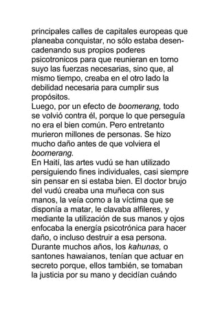 principales calles de capitales europeas que
planeaba conquistar, no sólo estaba desen-
cadenando sus propios poderes
psicotronicos para que reunieran en torno
suyo las fuerzas necesarias, sino que, al
mismo tiempo, creaba en el otro lado la
debilidad necesaria para cumplir sus
propósitos.
Luego, por un efecto de boomerang, todo
se volvió contra él, porque lo que perseguía
no era el bien común. Pero entretanto
murieron millones de personas. Se hizo
mucho daño antes de que volviera el
boomerang.
En Haití, las artes vudú se han utilizado
persiguiendo fines individuales, casi siempre
sin pensar en si estaba bien. El doctor brujo
del vudú creaba una muñeca con sus
manos, la veía como a la víctima que se
disponía a matar, le clavaba alfileres, y
mediante la utilización de sus manos y ojos
enfocaba la energía psicotrónica para hacer
daño, o incluso destruir a esa persona.
Durante muchos años, los kahunas, o
santones hawaianos, tenían que actuar en
secreto porque, ellos también, se tomaban
la justicia por su mano y decidían cuándo
 
