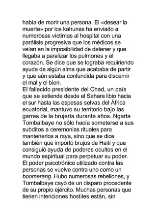 había de morir una persona. El «desear la
muerte» por los kahunas ha enviado a
numerosas víctimas al hospital con una
parálisis progresiva que los médicos se
veían en la imposibilidad de detener y que
llegaba a paralizar los pulmones y el
corazón. Se dice que se lograba requiriendo
ayuda de algún alma que acababa de partir
y que aún estaba confundida para discernir
el mal y el bien.
El fallecido presidente del Chad, un país
que se extiende desde el Sahara libio hacia
el sur hasta las espesas selvas del África
ecuatorial, mantuvo su territorio bajo las
garras de la brujería durante años. Ngarta
Tombalbaye no sólo hacía someterse a sus
subditos a ceremonias rituales para
mantenerlos a raya, sino que se dice
también que importó brujos de Haití y que
consiguió ayuda de poderes ocultos en el
mundo espiritual para perpetuar su poder.
El poder psicotrónico utilizado contra las
personas se vuelve contra uno como un
boomerang. Hubo numerosas rebeliones, y
Tombalbaye cayó de un disparo procedente
de su propio ejército. Muchas personas que
tienen intenciones hostiles están, sin
 