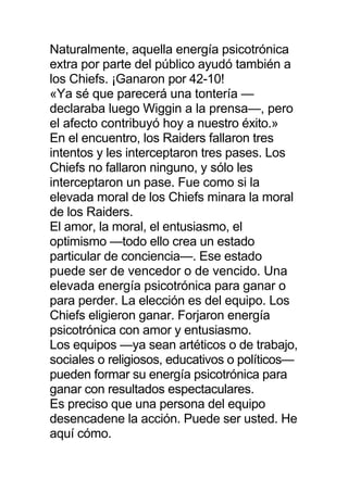 Naturalmente, aquella energía psicotrónica
extra por parte del público ayudó también a
los Chiefs. ¡Ganaron por 42-10!
«Ya sé que parecerá una tontería —
declaraba luego Wiggin a la prensa—, pero
el afecto contribuyó hoy a nuestro éxito.»
En el encuentro, los Raiders fallaron tres
intentos y les interceptaron tres pases. Los
Chiefs no fallaron ninguno, y sólo les
interceptaron un pase. Fue como si la
elevada moral de los Chiefs minara la moral
de los Raiders.
El amor, la moral, el entusiasmo, el
optimismo —todo ello crea un estado
particular de conciencia—. Ese estado
puede ser de vencedor o de vencido. Una
elevada energía psicotrónica para ganar o
para perder. La elección es del equipo. Los
Chiefs eligieron ganar. Forjaron energía
psicotrónica con amor y entusiasmo.
Los equipos —ya sean artéticos o de trabajo,
sociales o religiosos, educativos o políticos—
pueden formar su energía psicotrónica para
ganar con resultados espectaculares.
Es preciso que una persona del equipo
desencadene la acción. Puede ser usted. He
aquí cómo.
 