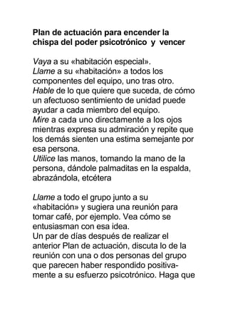 Plan de actuación para encender la
chispa del poder psicotrónico y vencer
Vaya a su «habitación especial».
Llame a su «habitación» a todos los
componentes del equipo, uno tras otro.
Hable de lo que quiere que suceda, de cómo
un afectuoso sentimiento de unidad puede
ayudar a cada miembro del equipo.
Mire a cada uno directamente a los ojos
mientras expresa su admiración y repite que
los demás sienten una estima semejante por
esa persona.
Utilice las manos, tomando la mano de la
persona, dándole palmaditas en la espalda,
abrazándola, etcétera
Llame a todo el grupo junto a su
«habitación» y sugiera una reunión para
tomar café, por ejemplo. Vea cómo se
entusiasman con esa idea.
Un par de días después de realizar el
anterior Plan de actuación, discuta lo de la
reunión con una o dos personas del grupo
que parecen haber respondido positiva-
mente a su esfuerzo psicotrónico. Haga que
 