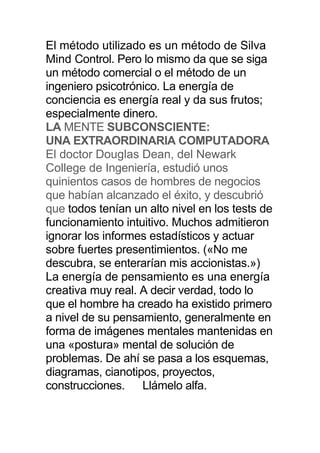 El método utilizado es un método de Silva
Mind Control. Pero lo mismo da que se siga
un método comercial o el método de un
ingeniero psicotrónico. La energía de
conciencia es energía real y da sus frutos;
especialmente dinero.
LA MENTE SUBCONSCIENTE:
UNA EXTRAORDINARIA COMPUTADORA
El doctor Douglas Dean, del Newark
College de Ingeniería, estudió unos
quinientos casos de hombres de negocios
que habían alcanzado el éxito, y descubrió
que todos tenían un alto nivel en los tests de
funcionamiento intuitivo. Muchos admitieron
ignorar los informes estadísticos y actuar
sobre fuertes presentimientos. («No me
descubra, se enterarían mis accionistas.»)
La energía de pensamiento es una energía
creativa muy real. A decir verdad, todo lo
que el hombre ha creado ha existido primero
a nivel de su pensamiento, generalmente en
forma de imágenes mentales mantenidas en
una «postura» mental de solución de
problemas. De ahí se pasa a los esquemas,
diagramas, cianotipos, proyectos,
construcciones. Llámelo alfa.
 