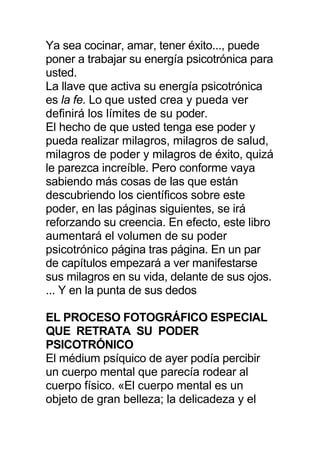 Ya sea cocinar, amar, tener éxito..., puede
poner a trabajar su energía psicotrónica para
usted.
La llave que activa su energía psicotrónica
es la fe. Lo que usted crea y pueda ver
definirá los límites de su poder.
El hecho de que usted tenga ese poder y
pueda realizar milagros, milagros de salud,
milagros de poder y milagros de éxito, quizá
le parezca increíble. Pero conforme vaya
sabiendo más cosas de las que están
descubriendo los científicos sobre este
poder, en las páginas siguientes, se irá
reforzando su creencia. En efecto, este libro
aumentará el volumen de su poder
psicotrónico página tras página. En un par
de capítulos empezará a ver manifestarse
sus milagros en su vida, delante de sus ojos.
... Y en la punta de sus dedos
EL PROCESO FOTOGRÁFICO ESPECIAL
QUE RETRATA SU PODER
PSICOTRÓNICO
El médium psíquico de ayer podía percibir
un cuerpo mental que parecía rodear al
cuerpo físico. «El cuerpo mental es un
objeto de gran belleza; la delicadeza y el
 