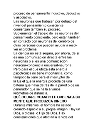 proceso de pensamiento inductivo, deductivo
y asociativo.
Las neuronas que trabajan por debajo del
nivel del pensamiento consciente
comienzan también su proceso.
Suplementan el trabajo de las neuronas del
pensamiento consciente, pero están también
en contacto con neuronas del cerebro de
otras personas que pueden ayudar a resol-
ver el problema.
La ciencia no está segura, por ahora, de si
es una comunicación directa entre las
neuronas o si es una comunicación
neurona-conciencia universal-neurona.
Pero para el que utiliza esta energía
psicotrónica no tiene importancia, como
tampoco la tiene para el interruptor de
la luz el que la energía proceda de una
batería que haya detrás de la pared o de un
generador que se halla a varios
kilómetros de distancia.
QUÉ OCURRE CUANDO LE ORDENA A SU
MENTE QUE PRODUZCA DINERO
Durante milenios, el hombre ha estado
creando espacio a su propia imagen. Hay un
Dios, o dioses, o Hijo de Dios. Hay
constelaciones que afectan a la vida del
 