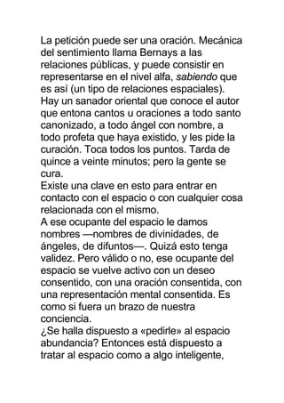 La petición puede ser una oración. Mecánica
del sentimiento llama Bernays a las
relaciones públicas, y puede consistir en
representarse en el nivel alfa, sabiendo que
es así (un tipo de relaciones espaciales).
Hay un sanador oriental que conoce el autor
que entona cantos u oraciones a todo santo
canonizado, a todo ángel con nombre, a
todo profeta que haya existido, y les pide la
curación. Toca todos los puntos. Tarda de
quince a veinte minutos; pero la gente se
cura.
Existe una clave en esto para entrar en
contacto con el espacio o con cualquier cosa
relacionada con el mismo.
A ese ocupante del espacio le damos
nombres —nombres de divinidades, de
ángeles, de difuntos—. Quizá esto tenga
validez. Pero válido o no, ese ocupante del
espacio se vuelve activo con un deseo
consentido, con una oración consentida, con
una representación mental consentida. Es
como si fuera un brazo de nuestra
conciencia.
¿Se halla dispuesto a «pedirle» al espacio
abundancia? Entonces está dispuesto a
tratar al espacio como a algo inteligente,
 