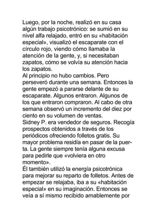 Luego, por la noche, realizó en su casa
algún trabajo psicotrónico: se sumió en su
nivel alfa relajado, entró en su «habitación
especial», visualizó el escaparate con el
círculo rojo, viendo cómo llamaba la
atención de la gente, y, si necesitaban
zapatos, cómo se volvía su atención hacia
los zapatos.
Al principio no hubo cambios. Pero
perseveró durante una semana. Entonces la
gente empezó a pararse delante de su
escaparate. Algunos entraron. Algunos de
los que entraron compraron. Al cabo de otra
semana observó un incremento del diez por
ciento en su volumen de ventas.
Sidney P. era vendedor de seguros. Recogía
prospectos obtenidos a través de los
periódicos ofreciendo folletos gratis. Su
mayor problema residía en pasar de la puer-
ta. La gente siempre tenía alguna excusa
para pedirle que «volviera en otro
momento».
Él también utilizó la energía psicotrónica
para mejorar su reparto de folletos. Antes de
empezar se relajaba, iba a su «habitación
especial» en su imaginación. Entonces se
veía a sí mismo recibido amablemente por
 