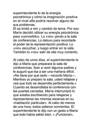superintendente lo de la energía
psicotrónica y cómo la imaginación positiva
en el nivel alfa podría resolver alguno de
sus problemas.
Él se limitó a reír y cambió de tema. Por eso
María decidió utilizar su energía psicotrónica
para «convertirlo». Lo «vio» yendo a la sala
de conferencias. Lo detuvo para recordarle
el poder de la representación positiva. Lo
«vio» escuchar, y luego entrar en la sala.
También lo «vio» salir de ella muy contento.
Al cabo de unos días, el superintendente le
dijo a María que preparara la sala de
conferencias. Iban a venir algunos padres y
le auguró que iba a ser una mañana difícil.
«No tiene por qué serlo —recordó María—.
Mientras yo preparo la sala, usted relájese y
vea que todo se desarrolla perfectamente.»
Cuando se desarrollaba la conferencia con
las puertas cerradas, María interrumpió lo
que estaba escribiendo para relajarse y
representarse las mismas escenas en su
«habitación particular». Al cabo de menos
de una hora, todos salieron sonrientes. El
superintendente le dijo con un gesto a María
que todo había salido bien. « ¡Funciona!»,
 