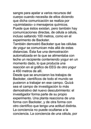 sangre para apelar a varios recursos del
cuerpo cuando necesita de ellos diciendo
que dicha comunicación se realiza por
«quimistasis» o mensajeros químicos.
Puede que éstos existan, pero también hay
comunicaciones directas, de célula a célula,
incluso saltando 100 metros, como en el
experimento de Backster.
También demostró Backster que las células
de yogur se comunican más allá de estas
distancias. Ésta fue una demostración
automatizada en la que se alimentaba con
leche un recipiente conteniendo yogur en un
momento dado, lo que producía una
reacción en el gráfico de EEG de otro yogur
a 450 metros de allí.
Desde que se anunciaron los trabajos de
Backster, científicos de todo el mundo se
pusieron a trabajar en ese campo. Quizá
sea el campo de investigación lo más
demostrativo del nuevo descubrimiento: el
investigador forma parte de su propio
experimento. Una planta reacciona de una
forma con Backster, y de otra forma con
otro científico que tenga una actitud distinta.
La conciencia no puede ocultarse a la
conciencia. La conciencia de una célula, por
 