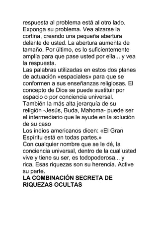 respuesta al problema está al otro lado.
Exponga su problema. Vea alzarse la
cortina, creando una pequeña abertura
delante de usted. La abertura aumenta de
tamaño. Por último, es lo suficientemente
amplia para que pase usted por ella... y vea
la respuesta.
Las palabras utilizadas en estos dos planes
de actuación «espaciales» para que se
conformen a sus enseñanzas religiosas. El
concepto de Dios se puede sustituir por
espacio o por conciencia universal.
También la más alta jerarquía de su
religión -Jesús, Buda, Mahoma- puede ser
el intermediario que le ayude en la solución
de su caso
Los indios americanos dicen: «El Gran
Espíritu está en todas partes.»
Con cualquier nombre que se le dé, la
conciencia universal, dentro de la cual usted
vive y tiene su ser, es todopoderosa... y
rica. Esas riquezas son su herencia. Active
su parte.
LA COMBINACIÓN SECRETA DE
RIQUEZAS OCULTAS
 