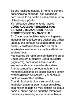 Es una habilidad natural. El hombre siempre
ha tenido esa habilidad, esa capacidad,
pero nunca lo ha hecho a sabiendas ni la ha
utilizado a propósito. ;
Ya ha llegado el momento de hacerlo.
CÓMO ALGUNAS PERSONAS HAN
ESTADO UTILIZANDO SU PODER
PSICOTRÓNICO SIN SABERLO
En Claverham (Inglaterra) hay un ingeniero
industrial llamado Leonard Locker que utiliza
un pequeño péndulo niquelado atado a un
cordel, y sosteniéndolo sobre un mapa
localiza las averías en los cables eléctricos
subterráneos.
Fue cuando se retiró de ingeniero jefe en el
South-western Electricity Board de Bristol
(Inglaterra), hace unos años, cuando
empezó a «buscar» averías de cables.
Ahora, compañías de toda Inglaterra le
mandan sus planos de cables cuando tienen
averías difíciles de localizar, y él señala el
punto con exactitud infalible.
Cuando Locker le pide a su péndulo que
«señale» la avería en un mapa de cables,
está haciendo algo no muy distinto de lo que
hacía el checo que se quedaba mirando la
manzana y su energía «de mirada» hacía
 
