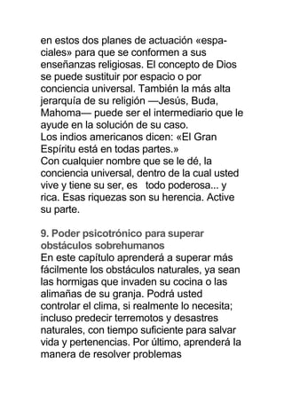 en estos dos planes de actuación «espa-
ciales» para que se conformen a sus
enseñanzas religiosas. El concepto de Dios
se puede sustituir por espacio o por
conciencia universal. También la más alta
jerarquía de su religión —Jesús, Buda,
Mahoma— puede ser el intermediario que le
ayude en la solución de su caso.
Los indios americanos dicen: «El Gran
Espíritu está en todas partes.»
Con cualquier nombre que se le dé, la
conciencia universal, dentro de la cual usted
vive y tiene su ser, es todo poderosa... y
rica. Esas riquezas son su herencia. Active
su parte.
9. Poder psicotrónico para superar
obstáculos sobrehumanos
En este capítulo aprenderá a superar más
fácilmente los obstáculos naturales, ya sean
las hormigas que invaden su cocina o las
alimañas de su granja. Podrá usted
controlar el clima, si realmente lo necesita;
incluso predecir terremotos y desastres
naturales, con tiempo suficiente para salvar
vida y pertenencias. Por último, aprenderá la
manera de resolver problemas
 