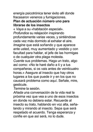 energía psicotrónica tener éxito allí donde
fracasaron venenos y fumigaciones.
Plan de actuación número uno para
librarse de los insectos
« Vaya a su «habitación especial».
Profundice su relajación inspirando
profundamente varias veces, y sintiéndose
cada vez más dormido al exhalar el aire.
Imagine que está soñando y que aparece
ante usted, muy aumentado y vestido y con
facultad para hablar, el jefe de las hormigas
o de cualquier otra plaga molesta.
Cuente sus problemas. Haga un trato, algo
así como: «No te haré daño a ti y a tus
compañeras, si os vais antes de veinticuatro
horas.» Asegure al insecto que hay otros
lugares a los que puede ir y en los que no
causará problema como aquí. Señale, mire,
gesticule.
Termine la sesión.
Añada una conversación de la vida real la
próxima vez que vea a uno de esos insectos
en donde no debiera estar. Recuerde al
insecto su trato, hablando en voz alta, seña-
lando y mirando al insecto. Sepa que será
respetado el acuerdo. Tenga esperanza y
confíe en que así será, no lo dude.
 