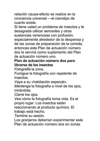 relación causa-efecto se realice en la
conciencia universal —el cianotipo de
cuanto existe.
Si tiene usted un problema de insectos y le
desagrada utilizar aerosoles y otras
sustancias venenosas con profusión,
especialmente alrededor de la despensa y
de las zonas de preparación de la comida,
entonces este Plan de actuación número
dos le servirá como suplemento del Plan
de actuación número uno.
Plan de actuación número dos para
librarse de los insectos
Fotografíe la zona.
Fumigue la fotografía con repelente de
insectos.
Vaya a su «habitación especial».
Mantenga la fotografía a nivel de los ojos,
mirándola.
Cierre los ojos.
Vea cómo la fotografía toma vida. Es el
propio lugar. Los insectos están
reaccionando al producto químico. El
trabajo está hecho.
Termine su sesión.
Los granjeros deberían experimentar este
Plan de actuación número dos en zonas
 