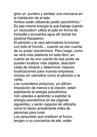 girar un puntero y señalar una manzana en
la habitación de al lado.
Ambos están utilizando poder psicotrónico.'
Es esa misma energía la que trabaja cuando
un «buscador» utiliza el palo en forma de
horquilla y encuentra agua allí donde los
poceros fracasaron.
El péndulo y la vara adivinatoria funcionan
con todo el mundo... cuando se dan cuenta
de su poder psicotrónico. Pero luego, como
se verá más adelante en este libro, en
cuanto se da uno cuenta de ese poder se
pueden localizar más objetos, descubrir
vetas de mineral y determinar mejores
localizaciones para nuevas empresas,
incluso sin utensilios como el péndulo o la
varita.
Los curanderos psíquicos, ya utilicen
imposición de manos o la oración, están
explotando la energía psicotrónica.
Van ustedes a aprender a explotar la
energía psicotrónica en las páginas
siguientes, y serán capaces de utilizarla,
como lo hacen actualmente miles de
personas para curar.
Los psiquistas que predicen el futuro,
tengan o no conciencia de ello, están
 