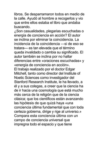libros. Se desparramaron todos en medio de
la calle. Ayudó al hombre a recogerlos y vio
que entre ellos estaba el libro que andaba
buscando.
¿Son casualidades, plegarias escuchadas o
energía de conciencia en acción? El autor
se inclina por eliminar la coincidencia. La
incidencia de la coincidencia —si de eso se
tratara— es tan elevada que el término
queda invalidado o cambia su significado. El
autor también se inclina por no hallar
diferencias entre «oraciones escuchadas» y
«energía de conciencia en acción».
El trabajo realizado por el doctor Edgar
Mitchell, tanto como director del Institute of
Noetic Sciences como investigador del
Stanford Research Institute, le ha llevado, a
él y a sus colegas, a creer que la ciencia ha
de ir hacia una cosmología que está mucho
más cerca de la religión que de la ciencia
clásica; que los científicos están avanzando
las hipótesis de que quizá haya «una
conciencia última fundamental que con toda
certeza gobierna, dirige y rige al universo.»
Compara esta conciencia última con un
campo de conciencia universal que
impregna todo el espacio y que tiene
 