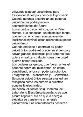 utilizando el poder psicotrónico para
trascender el tiempo y conocer lo por venir.
Cuando aprenda a controlar sus poderes
psicotrónicos podrá predecir
acontecimientos del futuro.
Los expertos psicométricos, como Peter
Hurkos, que con tocar un objeto que tenga
que ver con un crimen son capaces de
localizar al criminal, están utilizando su poder
psicotrónico.
Cuando empiece a controlar su poder
psicotrónico podrá retroceder en el tiempo y
salvar grandes distancias para saber lo que
quiera y realizar cualquier cosa que usted
querría haber realizado.
Los poderes psíquicos, que fueran antes el
pariente pobre del misticismo, se están
convirtiendo ahora en poder psicotrónico:
Fotografiable, Mensurable y Controlable.
Su poder psicotrónico será para usted tan
milagroso como les parecía a nuestros
abuelos la electricidad.
De hecho, el doctor Shiuji Inomata, del
Laboratorio Electrónico japonés, cree que
pronto llegará el día en que la energía
eléctrica se transforme en energía
psicotrónica. Las computadoras poseerán
 