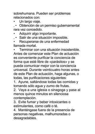 sobrehumana. Pueden ser problemas
relacionados con:
• Un largo viaje.
, • Obtención de un permiso gubernamental
rara vez concedido.
• Adquirir algo importante.
, • Salir de una situación imposible.
• Recuperarse de una enfermedad
llamada mortal.
• Terminar con una situación insostenible.
Antes de comenzar este Plan de actuación
es conveniente purificar la conciencia de
forma que esté libre de «parásitos» y se
pueda comunicar mejor con la conciencia
universal. Durante veinticuatro horas antes
de este Plan de actuación, haga algunas, o
todas, las purificaciones siguientes:
1. Ayune, saltándose todas las comidas y
tomando sólo agua y zumo de frutas.
2. Vaya a una iglesia o sinagoga y pase al
menos quince minutos en silenciosa
contemplación.
3. Evite fumar y beber intoxicantes o
estimulantes, como café o té.
4. Manténgase fuera de la presencia de
personas negativas, malhumoradas o
desagradables.
 