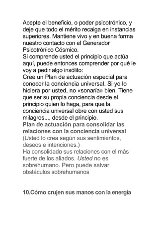 Acepte el beneficio, o poder psicotrónico, y
deje que todo el mérito recaiga en instancias
superiores. Mantiene vivo y en buena forma
nuestro contacto con el Generador
Psicotrónico Cósmico.
Si comprende usted el principio que actúa
aquí, puede entonces comprender por qué le
voy a pedir algo insólito:
Cree un Plan de actuación especial para
conocer la conciencia universal. Si yo lo
hiciera por usted, no «sonaría» bien. Tiene
que ser su propia conciencia desde el
principio quien lo haga, para que la
conciencia universal obre con usted sus
milagros..., desde el principio.
Plan de actuación para consolidar las
relaciones con la conciencia universal
(Usted lo crea según sus sentimientos,
deseos e intenciones.)
Ha consolidado sus relaciones con el más
fuerte de los aliados. Usted no es
sobrehumano. Pero puede salvar
obstáculos sobrehumanos
10.Cómo crujen sus manos con la energía
 