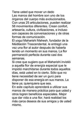 Tiene usted que mover un dedo
Las manos del hombre son uno de los
órganos del cuerpo más evolucionados.
Con unas 25 articulaciones, pueden realizar
58 movimientos diferentes. Crean confort,
artesanía, cultura, civilizaciones, e incluso
son capaces de conversaciones y de otras
formas de comunicación.
El yogui Maharishi Mahesh, fundador de la
Meditación Trascendental, le entregó una
vez una flor al autor después de haberla
tenido un momento en sus manos. La flor
permaneció perfecta durante casi dos
semanas.
Si cree que sugiero que el Maharishi invistió
a aquella flor de energía especial que le
impidió marchitarse durante todos aquellos
días, está usted en lo cierto. Sólo que no
tiene necesidad de ser un gurú para
disponer de esa energía en sus manos. La
tiene ya, quienquiera que sea.
En este capítulo aprenderá a utilizar sus
manos de manera práctica para que usted y
otros logren beneficios especiales. Mejor
que dar vida a una flor, hará realidad los
más caros deseos de sus amigos y de usted
mismo.
 