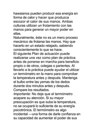 hawaianos pueden producir esa energía en
forma de calor y hacer que produzca
escozor el calor de sus manos. Ambas
culturas utilizan un frotamiento con las
manos para generar un mayor poder en
ellas.
Naturalmente, éste no es un mero proceso
mecánico de frotarse las manos. Hay que
hacerlo en un estado relajado, sabiendo
conscientemente lo que se hace.
El siguiente Plan de actuación puede
realizarse una vez como plan de práctica
antes de ponerse en marcha para beneficio
propio o de otros, colegas o parientes. Al
llevarlo a la práctica puede ayudar el utilizar
un termómetro en la mano para comprobar
la temperatura antes y después. Mantenga
el bulbo entre las yemas de los dedos
durante dos minutos antes y después.
Compare los resultados.
Importante: No deje que el termómetro
acapare su atención. Si su mayor
preocupación es que suba la temperatura,
no se ocupará lo suficiente de su energía
psicotrónica. El termómetro es algo
incidental —una forma de darle confianza en
su capacidad de aumentar el poder de sus
 
