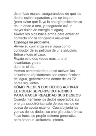 de ambas manos, asegurándose de que los
dedos estén separados y no se toquen
(para evitar que fluya la energía psicotrónica
de un dedo a otro, y asegurarle así un
mayor fluido de energía al agua).
Vuelva los ojos hacia arriba para entrar en
contacto con la conciencia universal.
Exponga su problema.
Afirme su confianza en el agua como
conductor de su petición de una solución.
Bébase todo el vaso.
Repita esto dos veces más, una al
levantarse, y otra
durante el día.
Hemos comprobado que se activan las
soluciones rápidamente con estas técnicas
del agua, generalmente dentro de las 72
horas siguientes.
CÓMO PUEDEN LOS DEDOS ACTIVAR
EL PODER SUPERPSICOTRÓNICO
PARA HACER REALIDAD SUS DESEOS
Cuando mantiene los dedos separados, su
energía psicotrónica sale de sus manos en
busca de ayuda exterior. Cuando junta las
yemas de los dedos, su energía psicotrónica
fluye hacia su propio sistema generativo
para crear un «refuerzo» interno.
 