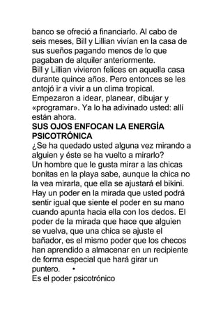 banco se ofreció a financiarlo. Al cabo de
seis meses, Bill y Lillian vivían en la casa de
sus sueños pagando menos de lo que
pagaban de alquiler anteriormente.
Bill y Lillian vivieron felices en aquella casa
durante quince años. Pero entonces se les
antojó ir a vivir a un clima tropical.
Empezaron a idear, planear, dibujar y
«programar». Ya lo ha adivinado usted: allí
están ahora.
SUS OJOS ENFOCAN LA ENERGÍA
PSICOTRÓNICA
¿Se ha quedado usted alguna vez mirando a
alguien y éste se ha vuelto a mirarlo?
Un hombre que le gusta mirar a las chicas
bonitas en la playa sabe, aunque la chica no
la vea mirarla, que ella se ajustará el bikini.
Hay un poder en la mirada que usted podrá
sentir igual que siente el poder en su mano
cuando apunta hacia ella con los dedos. El
poder de la mirada que hace que alguien
se vuelva, que una chica se ajuste el
bañador, es el mismo poder que los checos
han aprendido a almacenar en un recipiente
de forma especial que hará girar un
puntero. •
Es el poder psicotrónico
 