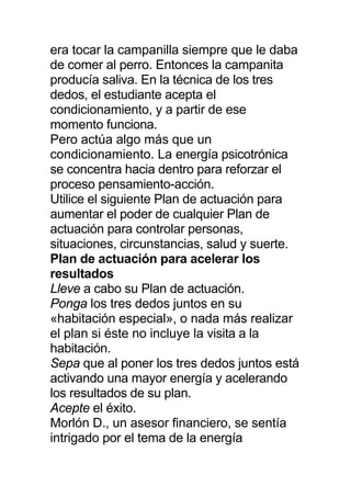 era tocar la campanilla siempre que le daba
de comer al perro. Entonces la campanita
producía saliva. En la técnica de los tres
dedos, el estudiante acepta el
condicionamiento, y a partir de ese
momento funciona.
Pero actúa algo más que un
condicionamiento. La energía psicotrónica
se concentra hacia dentro para reforzar el
proceso pensamiento-acción.
Utilice el siguiente Plan de actuación para
aumentar el poder de cualquier Plan de
actuación para controlar personas,
situaciones, circunstancias, salud y suerte.
Plan de actuación para acelerar los
resultados
Lleve a cabo su Plan de actuación.
Ponga los tres dedos juntos en su
«habitación especial», o nada más realizar
el plan si éste no incluye la visita a la
habitación.
Sepa que al poner los tres dedos juntos está
activando una mayor energía y acelerando
los resultados de su plan.
Acepte el éxito.
Morlón D., un asesor financiero, se sentía
intrigado por el tema de la energía
 