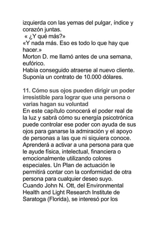 izquierda con las yemas del pulgar, índice y
corazón juntas.
« ¿Y qué más?»
«Y nada más. Eso es todo lo que hay que
hacer.»
Morton D. me llamó antes de una semana,
eufórico.
Había conseguido atraerse al nuevo cliente.
Suponía un contrato de 10.000 dólares.
11. Cómo sus ojos pueden dirigir un poder
irresistible para lograr que una persona o
varias hagan su voluntad
En este capítulo conocerá el poder real de
la luz y sabrá cómo su energía psicotrónica
puede controlar ese poder con ayuda de sus
ojos para ganarse la admiración y el apoyo
de personas a las que ni siquiera conoce.
Aprenderá a activar a una persona para que
le ayude física, intelectual, financiera o
emocionalmente utilizando colores
especiales. Un Plan de actuación le
permitirá contar con la conformidad de otra
persona para cualquier deseo suyo.
Cuando John N. Ott, del Environmental
Health and Light Research Institute de
Saratoga (Florida), se interesó por los
 