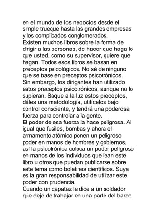 en el mundo de los negocios desde el
simple trueque hasta las grandes empresas
y los complicados conglomerados.
Existen muchos libros sobre la forma de
dirigir a las personas, de hacer que haga lo
que usted, como su supervisor, quiere que
hagan. Todos esos libros se basan en
preceptos psicológicos. No sé de ninguno
que se base en preceptos psicotrónicos.
Sin embargo, los dirigentes han utilizado
estos preceptos psicotrónicos, aunque no lo
supieran. Saque a la luz estos preceptos,
déles una metodología, utilícelos bajo
control consciente, y tendrá una poderosa
fuerza para controlar a la gente.
El poder de esa fuerza la hace peligrosa. Al
igual que fusiles, bombas y ahora el
armamento atómico ponen un peligroso
poder en manos de hombres y gobiernos,
así la psicotrónica coloca un poder peligroso
en manos de los individuos que lean este
libro u otros que puedan publicarse sobre
este tema como boletines científicos. Suya
es la gran responsabilidad de utilizar este
poder con prudencia.
Cuando un capataz le dice a un soldador
que deje de trabajar en una parte del barco
 