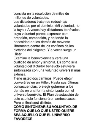 consista en la resolución de miles de
millones de voluntades.
Los dictadores tratan de reducir las
voluntades por el dominio. «Mi voluntad, no
la tuya.» A veces hay dictadores benévolos
cuya voluntad parece expresar com-
prensión, compasión, y entiende la
necesidad de los demás de moverse
libremente dentro de los confines de los
dictados del dirigente. Y a veces surge un
Hitler.
Examine la benevolencia y verá una
cualidad de amor y sintonía. Es como si la
voluntad del dictador benévolo estuviera
sintonizada con una voluntad universal más
extensa.
Tiene usted dos caminos. Puede elegir
convertirse en un Hitler. Hasta sus últimas
consecuencias; o elegir gobernar a los
demás en una forma sintonizada con el
universo benévolo. El Plan de actuación de
este capítulo funcionará en ambos casos.
Pero el final será distinto.
CÓMO SINTONIZAR SU VOLUNTAD, DE
FORMA QUE LO QUE USTED QUIERE
SEA AQUELLO QUE EL UNIVERSO
FAVORECE
 