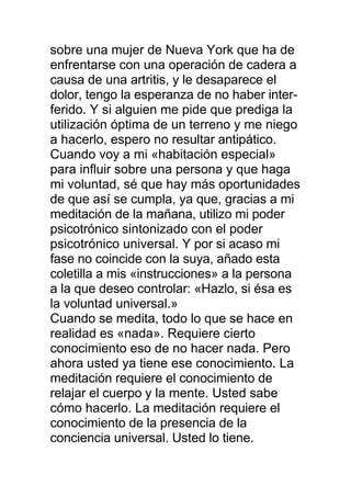 sobre una mujer de Nueva York que ha de
enfrentarse con una operación de cadera a
causa de una artritis, y le desaparece el
dolor, tengo la esperanza de no haber inter-
ferido. Y si alguien me pide que prediga la
utilización óptima de un terreno y me niego
a hacerlo, espero no resultar antipático.
Cuando voy a mi «habitación especial»
para influir sobre una persona y que haga
mi voluntad, sé que hay más oportunidades
de que así se cumpla, ya que, gracias a mi
meditación de la mañana, utilizo mi poder
psicotrónico sintonizado con el poder
psicotrónico universal. Y por si acaso mi
fase no coincide con la suya, añado esta
coletilla a mis «instrucciones» a la persona
a la que deseo controlar: «Hazlo, si ésa es
la voluntad universal.»
Cuando se medita, todo lo que se hace en
realidad es «nada». Requiere cierto
conocimiento eso de no hacer nada. Pero
ahora usted ya tiene ese conocimiento. La
meditación requiere el conocimiento de
relajar el cuerpo y la mente. Usted sabe
cómo hacerlo. La meditación requiere el
conocimiento de la presencia de la
conciencia universal. Usted lo tiene.
 