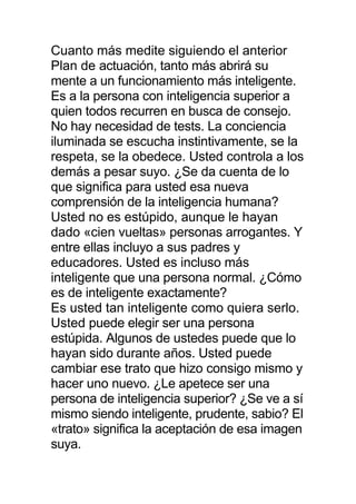 Cuanto más medite siguiendo el anterior
Plan de actuación, tanto más abrirá su
mente a un funcionamiento más inteligente.
Es a la persona con inteligencia superior a
quien todos recurren en busca de consejo.
No hay necesidad de tests. La conciencia
iluminada se escucha instintivamente, se la
respeta, se la obedece. Usted controla a los
demás a pesar suyo. ¿Se da cuenta de lo
que significa para usted esa nueva
comprensión de la inteligencia humana?
Usted no es estúpido, aunque le hayan
dado «cien vueltas» personas arrogantes. Y
entre ellas incluyo a sus padres y
educadores. Usted es incluso más
inteligente que una persona normal. ¿Cómo
es de inteligente exactamente?
Es usted tan inteligente como quiera serlo.
Usted puede elegir ser una persona
estúpida. Algunos de ustedes puede que lo
hayan sido durante años. Usted puede
cambiar ese trato que hizo consigo mismo y
hacer uno nuevo. ¿Le apetece ser una
persona de inteligencia superior? ¿Se ve a sí
mismo siendo inteligente, prudente, sabio? El
«trato» significa la aceptación de esa imagen
suya.
 