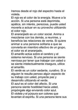 Iremos desde el rojo del espectro hasta el
violeta.
El rojo es el color de la energía. Mueve a la
acción. Si una persona está deprimida,
apática, sin interés, perezosa, puede usted
moverla a actuar en su provecho utilizando
el color rojo.
El anaranjado es un color social. Anima a
mezclarse con los demás, a reunirse, y
beneficia las relaciones de venta. Si quiere
animar a una persona solitaria a que se
convierta en miembro efectivo de un grupo,
el color es el anaranjado.
El amarillo actúa sobre el cerebro y el
sistema nervioso. Si una persona se siente
nerviosa por tener que trabajar con usted o
se siente intelectualmente insegura, utilice
el amarillo.
El verde es un color sedante, curativo. Si a
alguien le resulta penoso algún aspecto de
su trabajo con usted, proyecte paz y
desarrollo utilizando el verde.
El azul es el color del afecto. Si una
persona siente hostilidad hacia usted,
propóngale algo enviando color azul.
El violeta y el púrpura son colores que
levantan el espíritu. Si una persona tiene sus
 