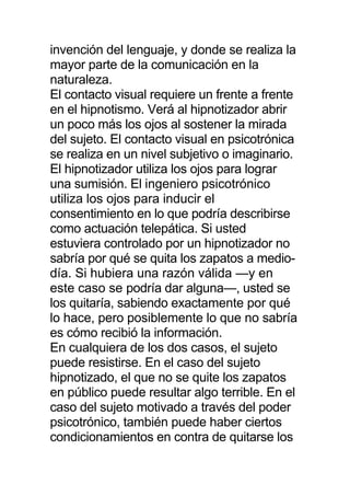 invención del lenguaje, y donde se realiza la
mayor parte de la comunicación en la
naturaleza.
El contacto visual requiere un frente a frente
en el hipnotismo. Verá al hipnotizador abrir
un poco más los ojos al sostener la mirada
del sujeto. El contacto visual en psicotrónica
se realiza en un nivel subjetivo o imaginario.
El hipnotizador utiliza los ojos para lograr
una sumisión. El ingeniero psicotrónico
utiliza los ojos para inducir el
consentimiento en lo que podría describirse
como actuación telepática. Si usted
estuviera controlado por un hipnotizador no
sabría por qué se quita los zapatos a medio-
día. Si hubiera una razón válida —y en
este caso se podría dar alguna—, usted se
los quitaría, sabiendo exactamente por qué
lo hace, pero posiblemente lo que no sabría
es cómo recibió la información.
En cualquiera de los dos casos, el sujeto
puede resistirse. En el caso del sujeto
hipnotizado, el que no se quite los zapatos
en público puede resultar algo terrible. En el
caso del sujeto motivado a través del poder
psicotrónico, también puede haber ciertos
condicionamientos en contra de quitarse los
 