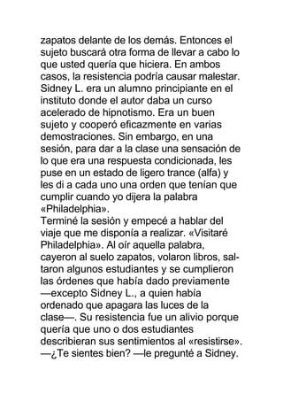 zapatos delante de los demás. Entonces el
sujeto buscará otra forma de llevar a cabo lo
que usted quería que hiciera. En ambos
casos, la resistencia podría causar malestar.
Sidney L. era un alumno principiante en el
instituto donde el autor daba un curso
acelerado de hipnotismo. Era un buen
sujeto y cooperó eficazmente en varias
demostraciones. Sin embargo, en una
sesión, para dar a la clase una sensación de
lo que era una respuesta condicionada, les
puse en un estado de ligero trance (alfa) y
les di a cada uno una orden que tenían que
cumplir cuando yo dijera la palabra
«Philadelphia».
Terminé la sesión y empecé a hablar del
viaje que me disponía a realizar. «Visitaré
Philadelphia». Al oír aquella palabra,
cayeron al suelo zapatos, volaron libros, sal-
taron algunos estudiantes y se cumplieron
las órdenes que había dado previamente
—excepto Sidney L., a quien había
ordenado que apagara las luces de la
clase—. Su resistencia fue un alivio porque
quería que uno o dos estudiantes
describieran sus sentimientos al «resistirse».
—¿Te sientes bien? —le pregunté a Sidney.
 