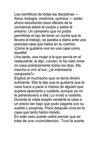Los científicos de todas las disciplinas —
física, biología, medicina, química — están
ahora estudiando esos efectos de la
conciencia sobre el cuerpo y sobre el
entorno. Un camarero que no podía
permitirse el lujo de tener un coche que le
llevara al trabajo, se paraba a diario ante una
preciosa casa que había en su camino.
¡Cómo le gustaría vivir en una casa como
aquélla!
Una tarde, una mujer a la que servía en el
restaurante, le dijo: «Joven, lo he visto mirar
mi casa prácticamente todos los días. Me
marcho a vivir al sur, ¿le interesaría
comprarla?»
Explicó el muchacho que no tenía dinero
suficiente. Ella le dijo que le gustaría que la
casa fuera a parar a manos de alguien que
supiera apreciarla y cuidarla, aunque ya no
le perteneciera a ella. Lo invitó a visitarla.
Durante la visita aceptó venderle la casa a
un precio tan bajo que pudo pagarla con su
sueldo y propinas. Poco después vivía en la
casa que tanto había mirado.
En este caso puede usted pensar que se
trata de una «coincidencia». Tuvo la suerte
 