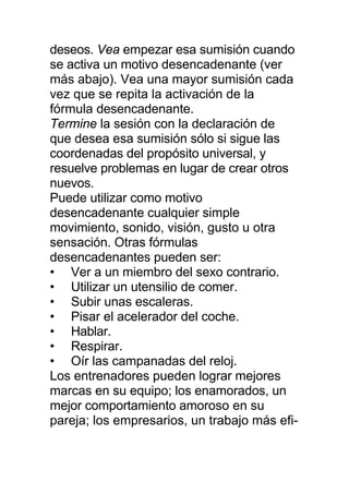 deseos. Vea empezar esa sumisión cuando
se activa un motivo desencadenante (ver
más abajo). Vea una mayor sumisión cada
vez que se repita la activación de la
fórmula desencadenante.
Termine la sesión con la declaración de
que desea esa sumisión sólo si sigue las
coordenadas del propósito universal, y
resuelve problemas en lugar de crear otros
nuevos.
Puede utilizar como motivo
desencadenante cualquier simple
movimiento, sonido, visión, gusto u otra
sensación. Otras fórmulas
desencadenantes pueden ser:
• Ver a un miembro del sexo contrario.
• Utilizar un utensilio de comer.
• Subir unas escaleras.
• Pisar el acelerador del coche.
• Hablar.
• Respirar.
• Oír las campanadas del reloj.
Los entrenadores pueden lograr mejores
marcas en su equipo; los enamorados, un
mejor comportamiento amoroso en su
pareja; los empresarios, un trabajo más efi-
 