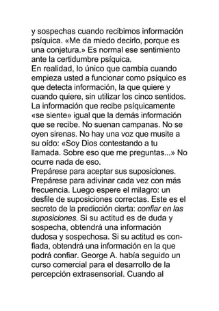 y sospechas cuando recibimos información
psíquica. «Me da miedo decirlo, porque es
una conjetura.» Es normal ese sentimiento
ante la certidumbre psíquica.
En realidad, lo único que cambia cuando
empieza usted a funcionar como psíquico es
que detecta información, la que quiere y
cuando quiere, sin utilizar los cinco sentidos.
La información que recibe psíquicamente
«se siente» igual que la demás información
que se recibe. No suenan campanas. No se
oyen sirenas. No hay una voz que musite a
su oído: «Soy Dios contestando a tu
llamada. Sobre eso que me preguntas...» No
ocurre nada de eso.
Prepárese para aceptar sus suposiciones.
Prepárese para adivinar cada vez con más
frecuencia. Luego espere el milagro: un
desfile de suposiciones correctas. Este es el
secreto de la predicción cierta: confiar en las
suposiciones. Si su actitud es de duda y
sospecha, obtendrá una información
dudosa y sospechosa. Si su actitud es con-
fiada, obtendrá una información en la que
podrá confiar. George A. había seguido un
curso comercial para el desarrollo de la
percepción extrasensorial. Cuando al
 