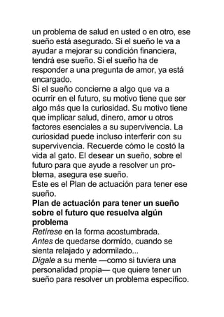 un problema de salud en usted o en otro, ese
sueño está asegurado. Si el sueño le va a
ayudar a mejorar su condición financiera,
tendrá ese sueño. Si el sueño ha de
responder a una pregunta de amor, ya está
encargado.
Si el sueño concierne a algo que va a
ocurrir en el futuro, su motivo tiene que ser
algo más que la curiosidad. Su motivo tiene
que implicar salud, dinero, amor u otros
factores esenciales a su supervivencia. La
curiosidad puede incluso interferir con su
supervivencia. Recuerde cómo le costó la
vida al gato. El desear un sueño, sobre el
futuro para que ayude a resolver un pro-
blema, asegura ese sueño.
Este es el Plan de actuación para tener ese
sueño.
Plan de actuación para tener un sueño
sobre el futuro que resuelva algún
problema
Retírese en la forma acostumbrada.
Antes de quedarse dormido, cuando se
sienta relajado y adormilado...
Dígale a su mente —como si tuviera una
personalidad propia— que quiere tener un
sueño para resolver un problema específico.
 