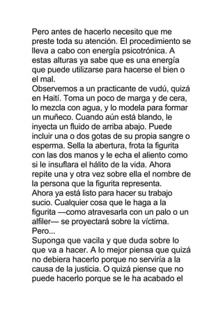 Pero antes de hacerlo necesito que me
preste toda su atención. El procedimiento se
lleva a cabo con energía psicotrónica. A
estas alturas ya sabe que es una energía
que puede utilizarse para hacerse el bien o
el mal.
Observemos a un practicante de vudú, quizá
en Haití. Toma un poco de marga y de cera,
lo mezcla con agua, y lo modela para formar
un muñeco. Cuando aún está blando, le
inyecta un fluido de arriba abajo. Puede
incluir una o dos gotas de su propia sangre o
esperma. Sella la abertura, frota la figurita
con las dos manos y le echa el aliento como
si le insuflara el hálito de la vida. Ahora
repite una y otra vez sobre ella el nombre de
la persona que la figurita representa.
Ahora ya está listo para hacer su trabajo
sucio. Cualquier cosa que le haga a la
figurita —como atravesarla con un palo o un
alfiler— se proyectará sobre la víctima.
Pero...
Suponga que vacila y que duda sobre lo
que va a hacer. A lo mejor piensa que quizá
no debiera hacerlo porque no serviría a la
causa de la justicia. O quizá piense que no
puede hacerlo porque se le ha acabado el
 