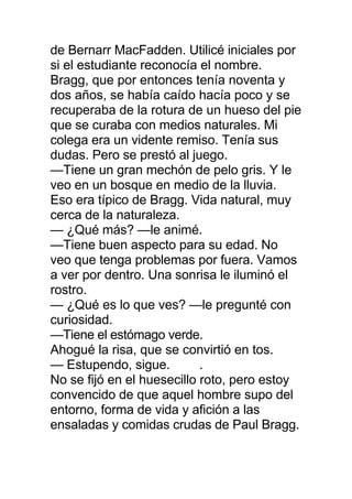 de Bernarr MacFadden. Utilicé iniciales por
si el estudiante reconocía el nombre.
Bragg, que por entonces tenía noventa y
dos años, se había caído hacía poco y se
recuperaba de la rotura de un hueso del pie
que se curaba con medios naturales. Mi
colega era un vidente remiso. Tenía sus
dudas. Pero se prestó al juego.
—Tiene un gran mechón de pelo gris. Y le
veo en un bosque en medio de la lluvia.
Eso era típico de Bragg. Vida natural, muy
cerca de la naturaleza.
— ¿Qué más? —le animé.
—Tiene buen aspecto para su edad. No
veo que tenga problemas por fuera. Vamos
a ver por dentro. Una sonrisa le iluminó el
rostro.
— ¿Qué es lo que ves? —le pregunté con
curiosidad.
—Tiene el estómago verde.
Ahogué la risa, que se convirtió en tos.
— Estupendo, sigue. .
No se fijó en el huesecillo roto, pero estoy
convencido de que aquel hombre supo del
entorno, forma de vida y afición a las
ensaladas y comidas crudas de Paul Bragg.
 