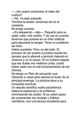 — ¿No quiere comprobar el resto del
cuerpo?
—No. Ya está aclarado.
Terminé la sesión, temeroso de oír el
veredicto.
Mi amigo sonreía.
—Es estupendo —dijo—. Pequeño para su
edad, rubio, mal nutrido. Y de vez en cuando
tenemos que ponerle en un riñón artificial
para depurarle la sangre. Tiene un problema
de riñón.
Había acertado. Pero no del todo. El
proceso de ser puesto a prueba resulta tan
penoso que lo abrevié y terminé tratando el
síntoma y no la causa. Si no hubiera dejado
que las dudas me metieran prisa, podía
haber dado con el mal funcionamiento de los
riñones.
No tengo un Plan de actuación que
ofrecerle a usted para disolver la duda. Es el
principal enemigo. La práctica lleva a su
conquista eventual.
Un estudio científico sobre psicotrónica
realza la esperanza y la confianza
minimizando las dudas. Si es usted capaz
de comprender las revistas y folletos
científicos, son una lectura excelente para
 