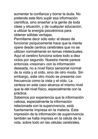 aumentar la confianza y borrar la duda. No
pretende este libro suplir esa información
científica, sino enseñar a la gente de toda
clase y situación, y de cualquier educación,
a utilizar la energía psicotrónica para
obtener sólidas ventajas.
Permítame decir sólo esto: el deseo de
funcionar psíquicamente hace que la mente
opere desde centros cerebrales que no se
utilizan normalmente en temas intelectuales.
Aquí el cerebro funciona sobre todo a diez
ciclos por segundo. Nuestra mente parece
entonces «resonar» con la información
deseada, no a nivel físico sensorial normal
de la vista y el oído, sino de otro modo. Sin
embargo, este otro modo se presenta con
frecuencia como la vista y el oído. La
certeza en este caso alcanza el mismo nivel
que la del nivel físico, especialmente con la
práctica.
Sabemos por experiencia que la información
valiosa, especialmente la información
relacionada con la supervivencia, está
fuertemente impresa en la materia. Esta
impresión de la información de supervivencia
también se halla impresa en la célula de la
vida, sobre todo en las células cerebrales.
 