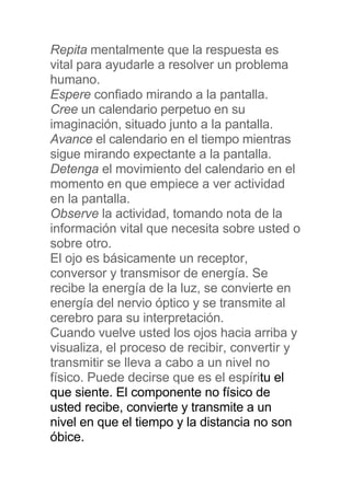 Repita mentalmente que la respuesta es
vital para ayudarle a resolver un problema
humano.
Espere confiado mirando a la pantalla.
Cree un calendario perpetuo en su
imaginación, situado junto a la pantalla.
Avance el calendario en el tiempo mientras
sigue mirando expectante a la pantalla.
Detenga el movimiento del calendario en el
momento en que empiece a ver actividad
en la pantalla.
Observe la actividad, tomando nota de la
información vital que necesita sobre usted o
sobre otro.
El ojo es básicamente un receptor,
conversor y transmisor de energía. Se
recibe la energía de la luz, se convierte en
energía del nervio óptico y se transmite al
cerebro para su interpretación.
Cuando vuelve usted los ojos hacia arriba y
visualiza, el proceso de recibir, convertir y
transmitir se lleva a cabo a un nivel no
físico. Puede decirse que es el espíritu el
que siente. El componente no físico de
usted recibe, convierte y transmite a un
nivel en que el tiempo y la distancia no son
óbice.
 