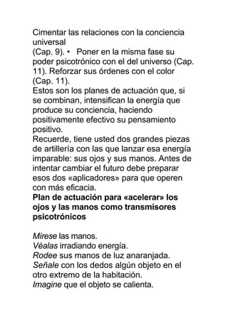 Cimentar las relaciones con la conciencia
universal
(Cap. 9). • Poner en la misma fase su
poder psicotrónico con el del universo (Cap.
11). Reforzar sus órdenes con el color
(Cap. 11).
Estos son los planes de actuación que, si
se combinan, intensifican la energía que
produce su conciencia, haciendo
positivamente efectivo su pensamiento
positivo.
Recuerde, tiene usted dos grandes piezas
de artillería con las que lanzar esa energía
imparable: sus ojos y sus manos. Antes de
intentar cambiar el futuro debe preparar
esos dos «aplicadores» para que operen
con más eficacia.
Plan de actuación para «acelerar» los
ojos y las manos como transmisores
psicotrónicos
Mírese las manos.
Véalas irradiando energía.
Rodee sus manos de luz anaranjada.
Señale con los dedos algún objeto en el
otro extremo de la habitación.
Imagine que el objeto se calienta.
 